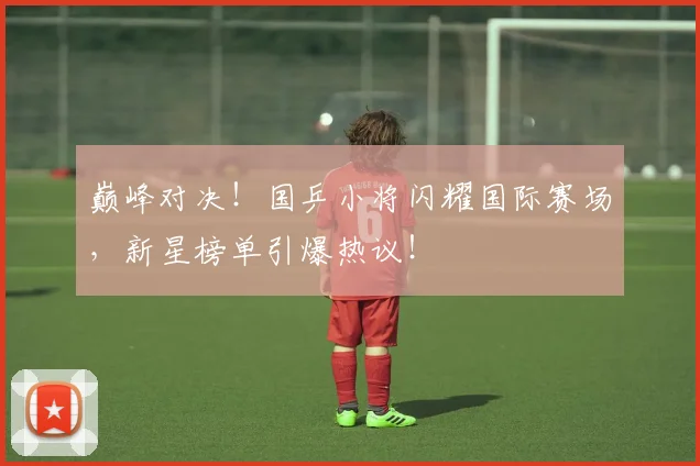 巅峰对决!国乒小将闪耀国际赛场,新星榜单引爆热议!