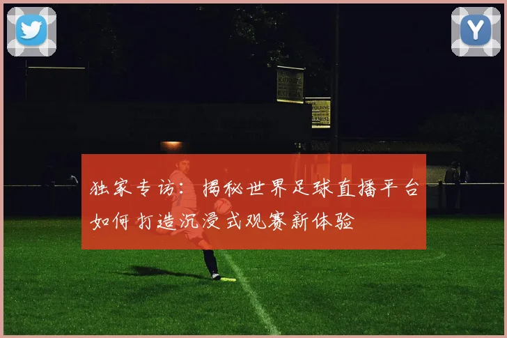 独家专访：揭秘世界足球直播平台如何打造沉浸式观赛新体验