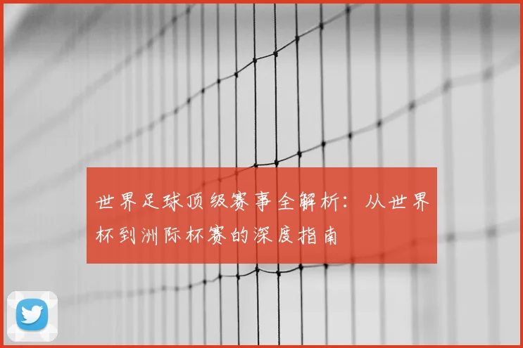 世界足球顶级赛事全解析：从世界杯到洲际杯赛的深度指南