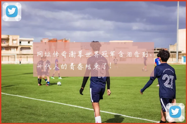 网坛传奇谢幕世界冠军含泪告别，一代人的青春结束了！