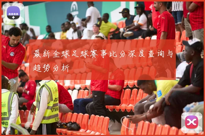 最新全球足球赛事比分深度查询与趋势分析