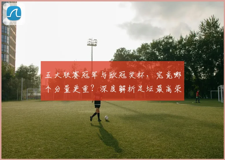 五大联赛冠军与欧冠奖杯，究竟哪个分量更重？深度解析足坛最高荣誉之争_20260611141022