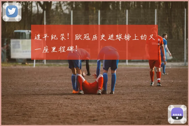 追平纪录！欧冠历史进球榜上的又一座里程碑！