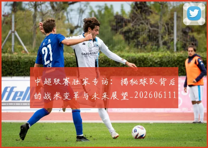 中超联赛独家专访：揭秘球队背后的战术变革与未来展望_20260611140809