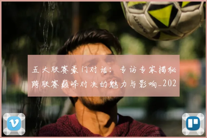五大联赛豪门对话：专访专家揭秘跨联赛巅峰对决的魅力与影响_20260611141817
