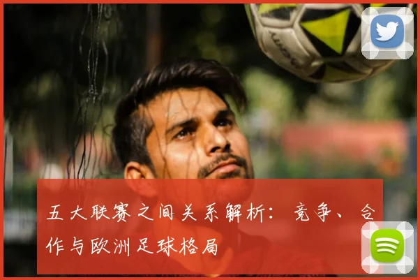五大联赛之间关系解析：竞争、合作与欧洲足球格局