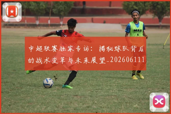 中超联赛独家专访：揭秘球队背后的战术变革与未来展望_20260611140809